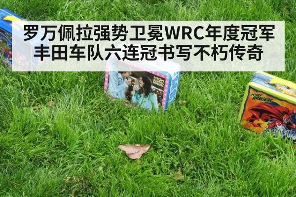 罗万佩拉强势卫冕WRC年度冠军丰田车队六连冠书写不朽传奇