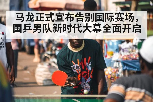 马龙正式宣布告别国际赛场，国乒男队新时代大幕全面开启
